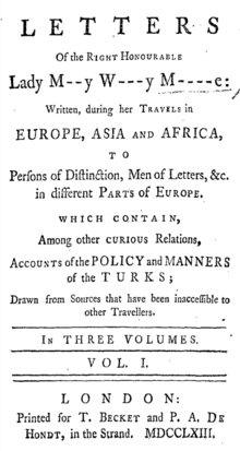 Letters of the Right Honourable Lady M[ar]y W[ortle]y M[ontagu]e: written, during her travels in Europe, Asia and Africa, to persons of distinction, men of letters, &c. in different parts of Europe. Which contain, among other curious relations, accounts of the policy and manners of the Turks; Drawn from Sources that have been inaccessible to other Travellers. In three volumes. Vol. 1, printed for T. Becket and P. A. De Hondt, in the Strand, MDCCLXIII. [1763]