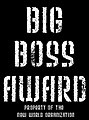 You are now recognized as a recipient of the Big Boss Award. Thank you for undoing the vandalism on my userpage. This is my way of showing thanks to dedicated wikipedians. - This user has been recognized as a Big Boss Award recipient. Big Boss 0